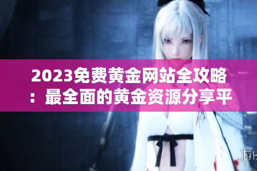 2023免费黄金网站全攻略：最全面的黄金资源分享平台大汇总