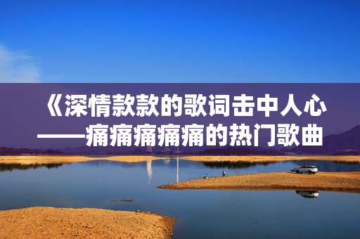 《深情款款的歌词击中人心——痛痛痛痛痛的热门歌曲歌词》