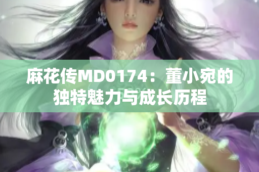 麻花传MD0174：董小宛的独特魅力与成长历程