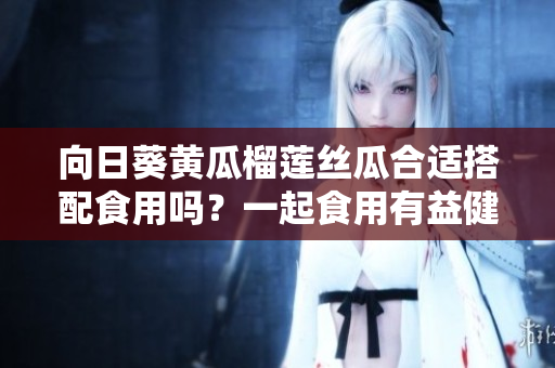 向日葵黄瓜榴莲丝瓜合适搭配食用吗？一起食用有益健康吗？