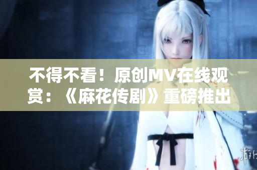 不得不看！原创MV在线观赏：《麻花传剧》重磅推出
