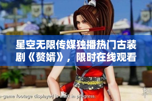 星空无限传媒独播热门古装剧《赘婿》，限时在线观看，不容错过