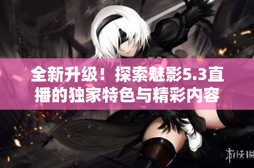 全新升级！探索魅影5.3直播的独家特色与精彩内容