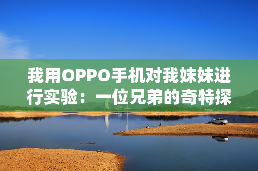我用OPPO手机对我妹妹进行实验：一位兄弟的奇特探索