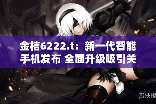 金桔6222.t：新一代智能手机发布 全面升级吸引关注
