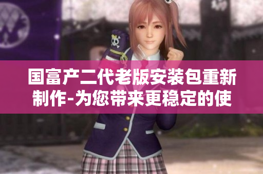 国富产二代老版安装包重新制作-为您带来更稳定的使用体验