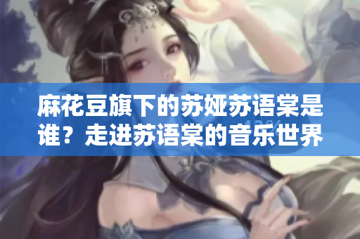 麻花豆旗下的苏娅苏语棠是谁？走进苏语棠的音乐世界