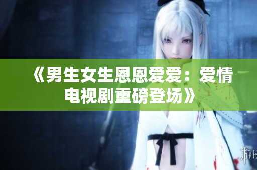 《男生女生恩恩爱爱：爱情电视剧重磅登场》