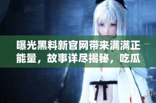 曝光黑料新官网带来满满正能量，故事详尽揭秘，吃瓜一族亦备感温暖。