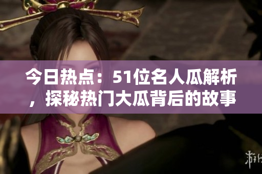 今日热点：51位名人瓜解析，探秘热门大瓜背后的故事