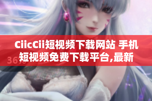 CiicCii短视频下载网站 手机短视频免费下载平台,最新火爆视频尽在其中