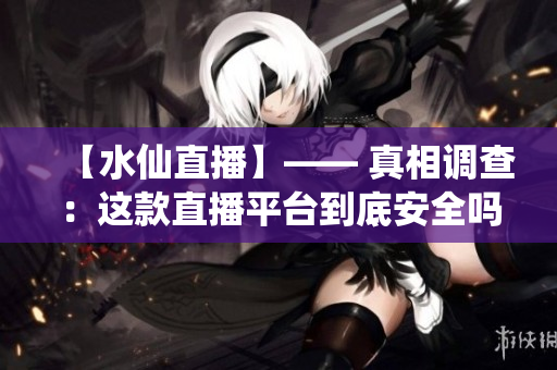 【水仙直播】—— 真相调查：这款直播平台到底安全吗？