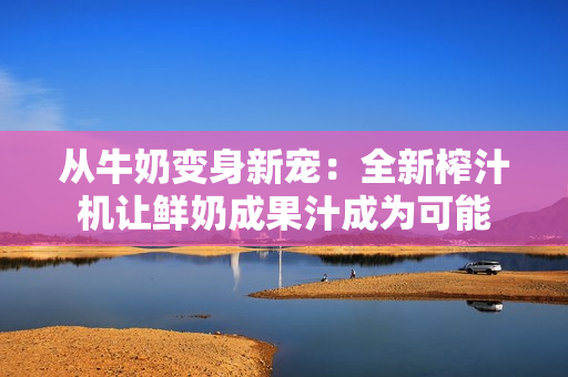 从牛奶变身新宠：全新榨汁机让鲜奶成果汁成为可能