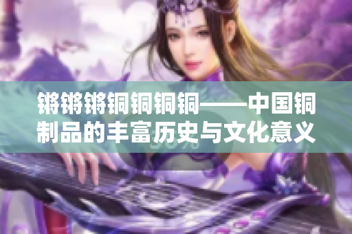 锵锵锵铜铜铜铜——中国铜制品的丰富历史与文化意义