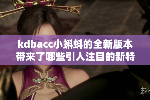 kdbacc小蝌蚪的全新版本带来了哪些引人注目的新特性？