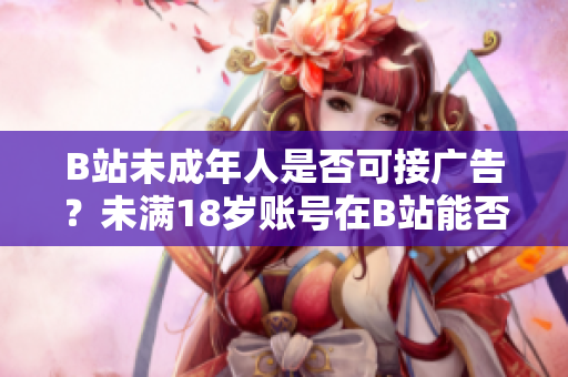 B站未成年人是否可接广告？未满18岁账号在B站能否参与广告合作？