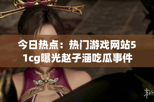 今日热点：热门游戏网站51cg曝光赵子涵吃瓜事件