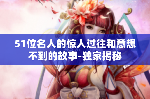 51位名人的惊人过往和意想不到的故事-独家揭秘