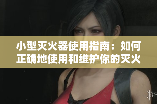 小型灭火器使用指南：如何正确地使用和维护你的灭火器