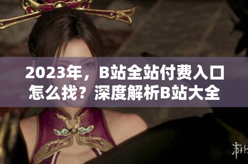 2023年，B站全站付费入口怎么找？深度解析B站大全收费2023入口详细介绍