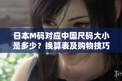 日本M码对应中国尺码大小是多少？换算表及购物技巧解析