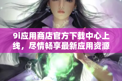 9i应用商店官方下载中心上线，尽情畅享最新应用资源
