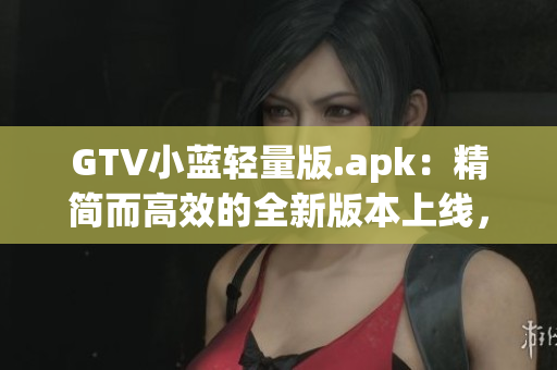 GTV小蓝轻量版.apk：精简而高效的全新版本上线，带来更流畅的使用体验