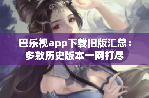 巴乐视app下载旧版汇总：多款历史版本一网打尽