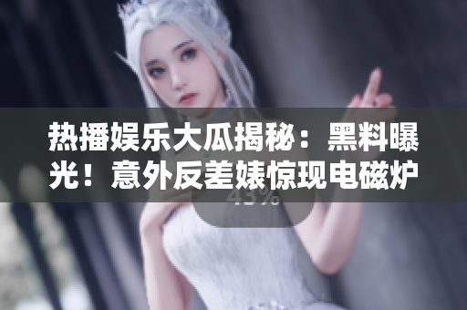 热播娱乐大瓜揭秘：黑料曝光！意外反差婊惊现电磁炉内幕