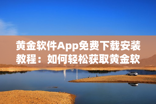 黄金软件App免费下载安装教程：如何轻松获取黄金软件，安装步骤详解