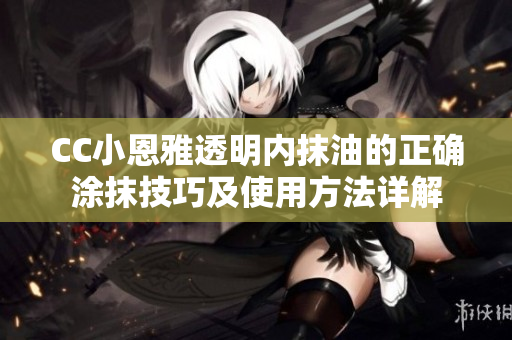 CC小恩雅透明内抹油的正确涂抹技巧及使用方法详解