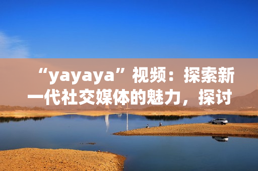 “yayaya”视频：探索新一代社交媒体的魅力，探讨年轻人的生活方式