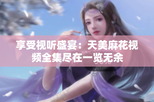 享受视听盛宴：天美麻花视频全集尽在一览无余