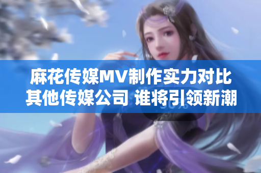 麻花传媒MV制作实力对比其他传媒公司 谁将引领新潮流？