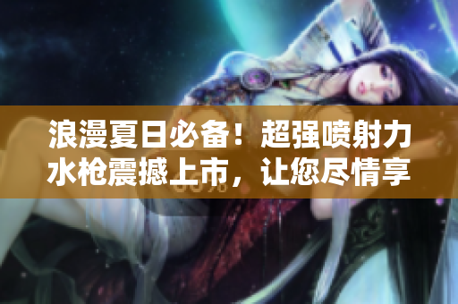 浪漫夏日必备！超强喷射力水枪震撼上市，让您尽情享受清凉水战乐趣