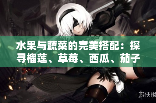 水果与蔬菜的完美搭配：探寻榴莲、草莓、西瓜、茄子和黄瓜的美妙组合