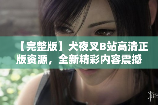 【完整版】犬夜叉B站高清正版资源，全新精彩内容震撼上线!绝对不容错过!