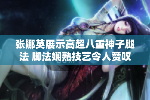 张娜英展示高超八重神子腿法 脚法娴熟技艺令人赞叹