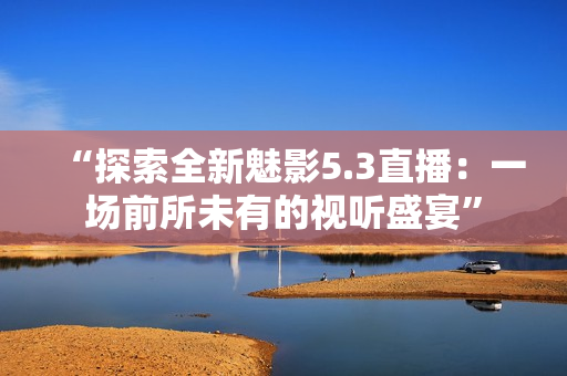“探索全新魅影5.3直播：一场前所未有的视听盛宴”