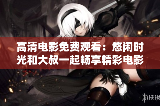 高清电影免费观看：悠闲时光和大叔一起畅享精彩电影