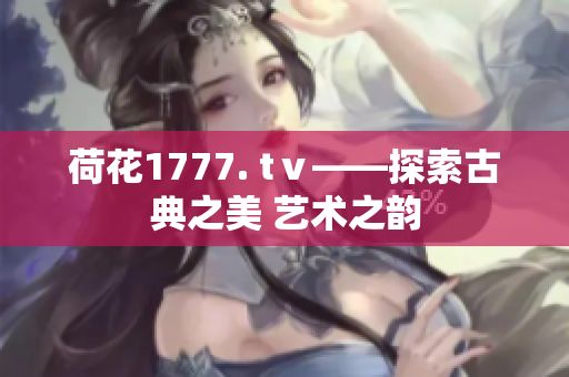 荷花1777. tⅴ——探索古典之美 艺术之韵