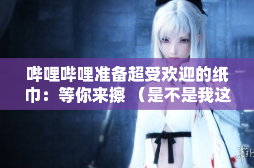 哔哩哔哩准备超受欢迎的纸巾：等你来擦 （是不是我这个关系）