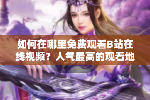 如何在哪里免费观看B站在线视频？人气最高的观看地点大揭秘