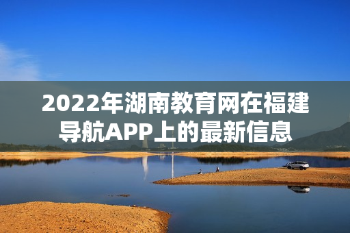 2022年湖南教育网在福建导航APP上的最新信息