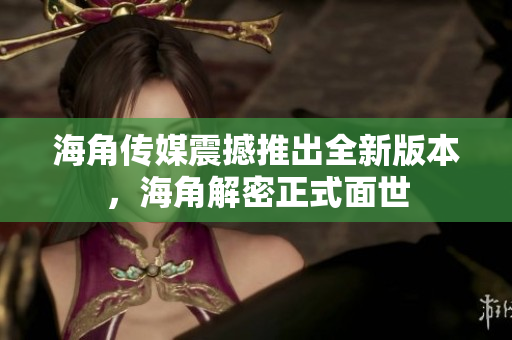 海角传媒震撼推出全新版本，海角解密正式面世