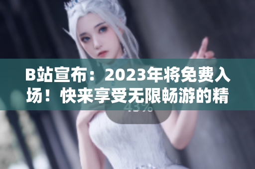 B站宣布：2023年将免费入场！快来享受无限畅游的精彩内容