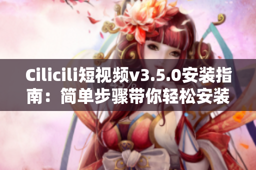Cilicili短视频v3.5.0安装指南：简单步骤带你轻松安装