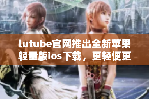 lutube官网推出全新苹果轻量版ios下载，更轻便更高效 - 重新定义视频观看体验