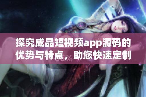 探究成品短视频app源码的优势与特点，助您快速定制高质量App