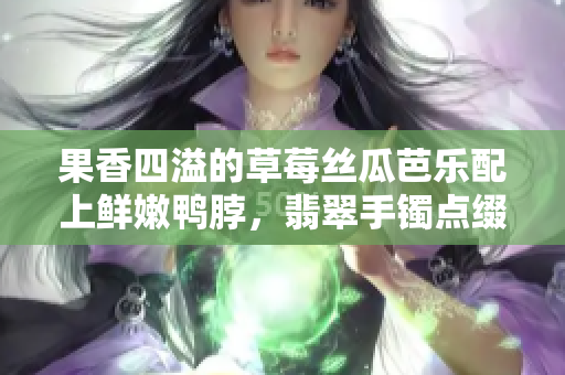 果香四溢的草莓丝瓜芭乐配上鲜嫩鸭脖，翡翠手镯点缀美食盛宴